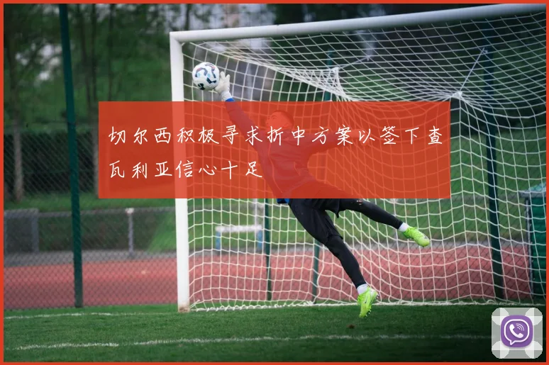 切尔西积极寻求折中方案以签下查瓦利亚信心十足