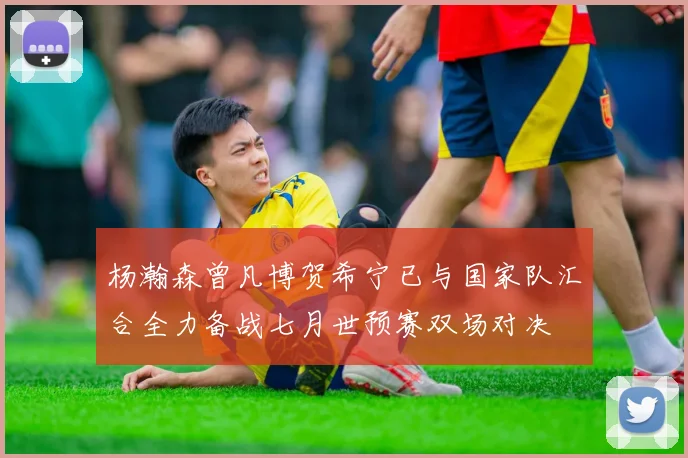 杨瀚森曾凡博贺希宁已与国家队汇合全力备战七月世预赛双场对决