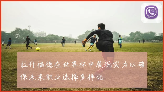 拉什福德在世界杯中展现实力以确保未来职业选择多样化