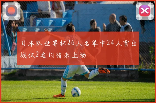 日本队世界杯26人名单中24人曾出战仅2名门将未上场