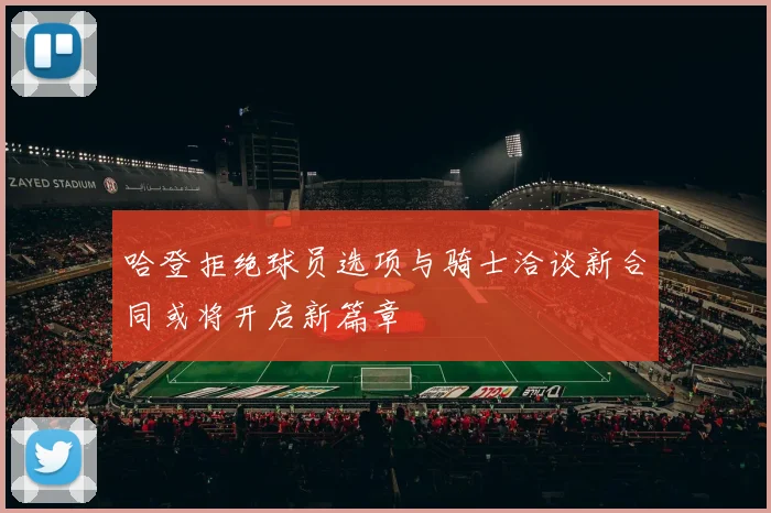 哈登拒绝球员选项与骑士洽谈新合同或将开启新篇章