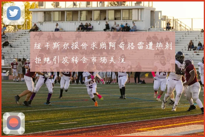 纽卡斯尔报价求购阿奇格雷遭热刺拒绝引发转会市场关注