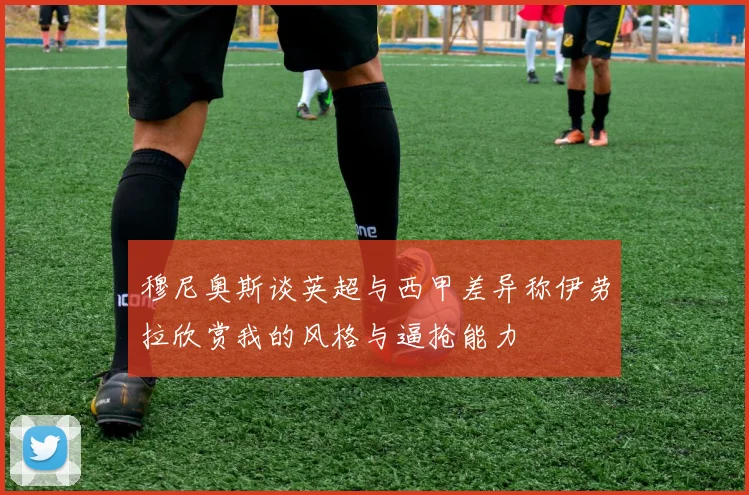 穆尼奥斯谈英超与西甲差异称伊劳拉欣赏我的风格与逼抢能力