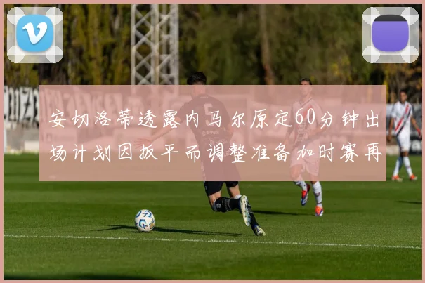 安切洛蒂透露内马尔原定60分钟出场计划因扳平而调整准备加时赛再换上他