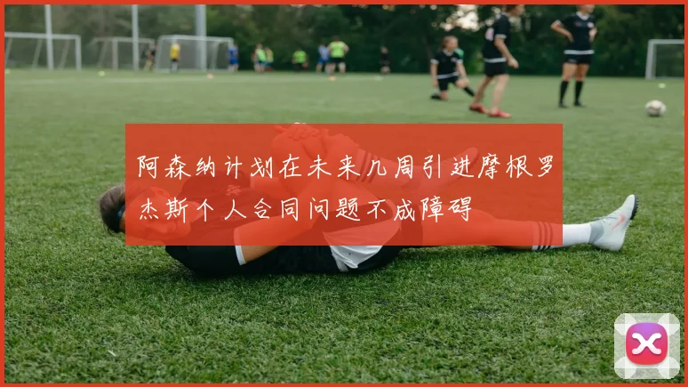 阿森纳计划在未来几周引进摩根罗杰斯个人合同问题不成障碍