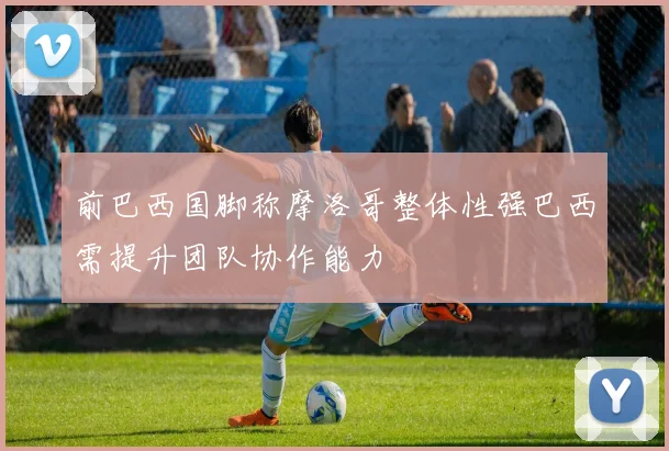 前巴西国脚称摩洛哥整体性强巴西需提升团队协作能力