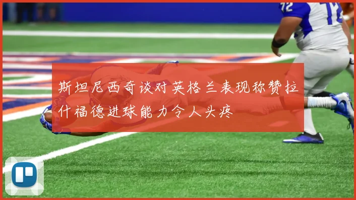 斯坦尼西奇谈对英格兰表现称赞拉什福德进球能力令人头疼