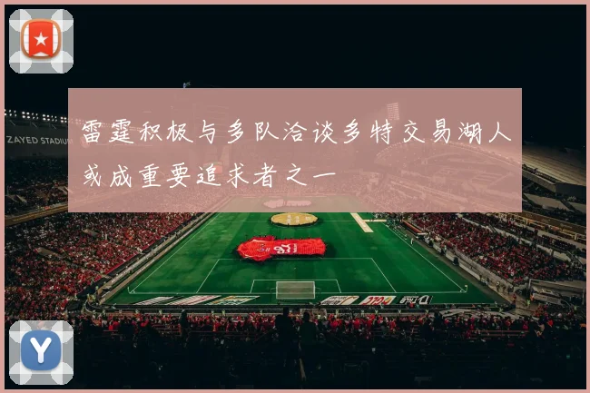雷霆积极与多队洽谈多特交易湖人或成重要追求者之一